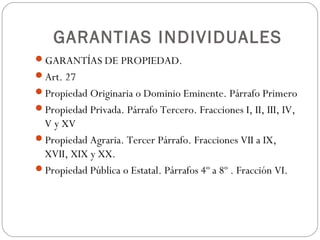 GARANTIAS INDIVIDUALES
GARANTÍAS DE PROPIEDAD.
Art. 27
Propiedad Originaria o Dominio Eminente. Párrafo Primero
Propiedad Privada. Párrafo Tercero. Fracciones I, II, III, IV,
V y XV
Propiedad Agraria. Tercer Párrafo. Fracciones VII a IX,
XVII, XIX y XX.
Propiedad Pública o Estatal. Párrafos 4º a 8º . Fracción VI.
 