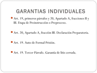 GARANTIAS INDIVIDUALES
Art. 19, primeros párrafos y 20, Apartado A, fracciones II y
III. Etapa de Preinstrucción o Preproceso.
Art. 20, Apartado A, fracción III. Declaración Preparatoria.
Art. 19. Auto de Formal Prisión.
Art. 19. Tercer Párrafo. Garantía de litis cerrada.
 