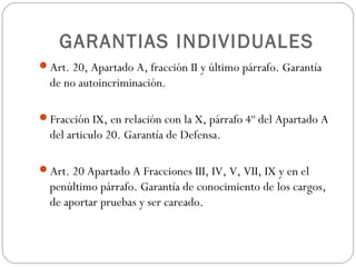 GARANTIAS INDIVIDUALES
Art. 20, Apartado A, fracción II y último párrafo. Garantía
de no autoincriminación.
Fracción IX, en relación con la X, párrafo 4º del Apartado A
del articulo 20. Garantía de Defensa.
Art. 20 Apartado A Fracciones III, IV, V, VII, IX y en el
penúltimo párrafo. Garantía de conocimiento de los cargos,
de aportar pruebas y ser careado.
 