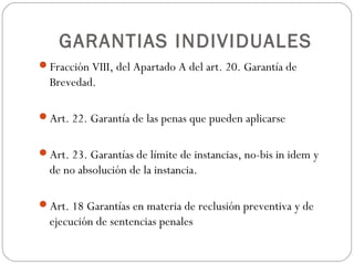 GARANTIAS INDIVIDUALES
Fracción VIII, del Apartado A del art. 20. Garantía de
Brevedad.
Art. 22. Garantía de las penas que pueden aplicarse
Art. 23. Garantías de límite de instancias, no-bis in idem y
de no absolución de la instancia.
Art. 18 Garantías en materia de reclusión preventiva y de
ejecución de sentencias penales
 