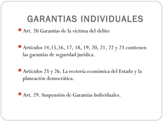 GARANTIAS INDIVIDUALES
Art. 20 Garantías de la víctima del delito
Artículos 14,15,16, 17, 18, 19, 20, 21, 22 y 23 contienen
las garantías de seguridad jurídica.
Artículos 25 y 26. La rectoría económica del Estado y la
planeación democrática.
Art. 29. Suspensión de Garantías Individuales.
 