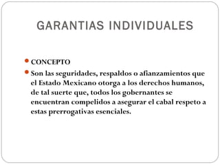 GARANTIAS INDIVIDUALES
CONCEPTO
Son las seguridades, respaldos o afianzamientos que
el Estado Mexicano otorga a los derechos humanos,
de tal suerte que, todos los gobernantes se
encuentran compelidos a asegurar el cabal respeto a
estas prerrogativas esenciales.
 
