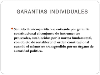 GARANTIAS INDIVIDUALES
Sentido técnico-jurídico se entiende por garantía
constitucional el conjunto de instrumentos
procesales, establecidos por la norma fundamental,
con objeto de restablecer el orden constitucional
cuando el mismo sea transgredido por un órgano de
autoridad política.
 