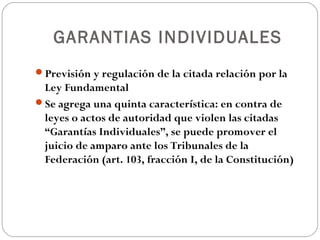 GARANTIAS INDIVIDUALES
Previsión y regulación de la citada relación por la
Ley Fundamental
Se agrega una quinta característica: en contra de
leyes o actos de autoridad que violen las citadas
“Garantías Individuales”, se puede promover el
juicio de amparo ante los Tribunales de la
Federación (art. 103, fracción I, de la Constitución)
 