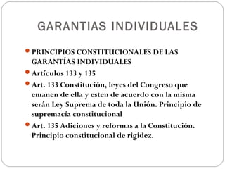 GARANTIAS INDIVIDUALES
PRINCIPIOS CONSTITUCIONALES DE LAS
GARANTÍAS INDIVIDUALES
Artículos 133 y 135
Art. 133 Constitución, leyes del Congreso que
emanen de ella y esten de acuerdo con la misma
serán Ley Suprema de toda la Unión. Principio de
supremacía constitucional
Art. 135 Adiciones y reformas a la Constitución.
Principio constitucional de rigidez.
 