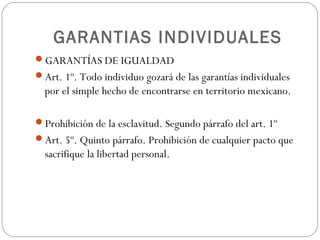 GARANTIAS INDIVIDUALES
GARANTÍAS DE IGUALDAD
Art. 1º. Todo individuo gozará de las garantías individuales
por el simple hecho de encontrarse en territorio mexicano.
Prohibición de la esclavitud. Segundo párrafo del art. 1º
Art. 5º. Quinto párrafo. Prohibición de cualquier pacto que
sacrifique la libertad personal.
 