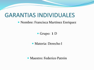 GARANTIAS INDIVIDUALES
 Nombre: Francisca Martínez Enríquez
 Grupo: 1 D
 Materia: Derecho I
 Maestro: Federico Patrón
 