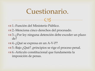 Cuestionario.

 1.-Función del Ministerio Público.
 2.-Menciona cinco derechos del procesado.
 3.-¿Por ley ninguna detención debe exceder un plazo
de?
 4.-¿Qué se expresa en un A-V-P?
 5.-Bajo ¿Qué? ,principios se rige el proceso penal.
 6.-Articulo constitucional que fundamenta la
imposición de penas.

 