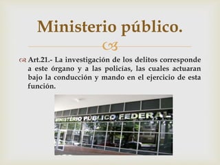 Ministerio público.

 Art.21.- La investigación de los delitos corresponde
a este órgano y a las policías, las cuales actuaran
bajo la conducción y mando en el ejercicio de esta
función.

 