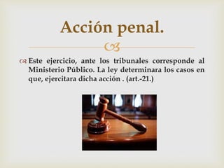 Acción penal.

 Este ejercicio, ante los tribunales corresponde al
Ministerio Público. La ley determinara los casos en
que, ejercitara dicha acción . (art.-21.)

 