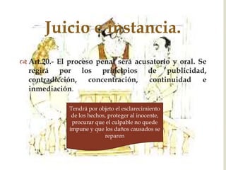 Juicio e instancia.

 Art.20.- El proceso penal será acusatorio y oral. Se
regirá por los principios de publicidad,
contradicción,
concentración,
continuidad
e
inmediación.
Tendrá por objeto el esclarecimiento
de los hechos, proteger al inocente,
procurar que el culpable no quede
impune y que los daños causados se
reparen

 