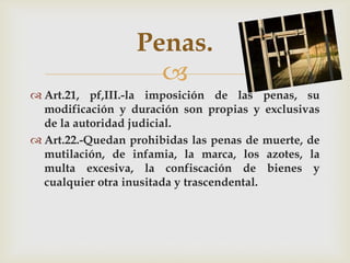 Penas.

 Art.21, pf,III.-la imposición de las penas, su
modificación y duración son propias y exclusivas
de la autoridad judicial.
 Art.22.-Quedan prohibidas las penas de muerte, de
mutilación, de infamia, la marca, los azotes, la
multa excesiva, la confiscación de bienes y
cualquier otra inusitada y trascendental.

 