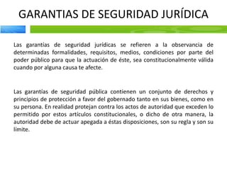 GARANTIAS DE SEGURIDAD JURÍDICA
Las garantías de seguridad jurídicas se refieren a la observancia de
determinadas formalidades, requisitos, medios, condiciones por parte del
poder público para que la actuación de éste, sea constitucionalmente válida
cuando por alguna causa te afecte.
Las garantías de seguridad pública contienen un conjunto de derechos y
principios de protección a favor del gobernado tanto en sus bienes, como en
su persona. En realidad protejan contra los actos de autoridad que exceden lo
permitido por estos artículos constitucionales, o dicho de otra manera, la
autoridad debe de actuar apegada a éstas disposiciones, son su regla y son su
límite.
 