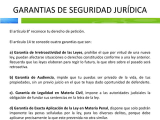 GARANTIAS DE SEGURIDAD JURÍDICA
El artículo 8° reconoce tu derecho de petición.
El artículo 14 te concede cuatro garantías que son:
a) Garantía de Irretroactividad de las Leyes, prohíbe el que por virtud de una nueva
ley, puedan afectarse situaciones o derechos constituidos conforme a una ley anterior.
Recuerda que las leyes elaboran para regir lo futuro, la que obre sobre el pasado será
retroactiva.
b) Garantía de Audiencia, impide que tu puedas ser privado de la vida, de tus
propiedades, sin un previo juicio en el que te haya dado oportunidad de defenderte.
c). Garantía de Legalidad en Materia Civil, impone a las autoridades judiciales la
obligación de fundar sus sentencias en la letra de la ley.
d) Garantía de Exacta Aplicación de la Ley en Materia Penal, dispone que solo podrán
imponerte las penas señaladas por la ley, para los diversos delitos, porque debe
aplicarse precisamente la que este prevenida no otra similar.
 