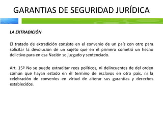 GARANTIAS DE SEGURIDAD JURÍDICA
LA EXTRADICIÓN
El tratado de extradición consiste en el convenio de un país con otro para
solicitar la devolución de un sujeto que en el primero cometió un hecho
delictivo para en esa Nación se juzgado y sentenciado.
Art. 15º No se puede extraditar reos políticos, ni delincuentes de del orden
común que hayan estado en él termino de esclavos en otro país, ni la
celebración de convenios en virtud de alterar sus garantías y derechos
establecidos.
 
