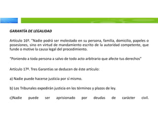 GARANTÍA DE LEGALIDAD
Artículo 16º. "Nadie podrá ser molestado en su persona, familia, domicilio, papeles o
posesiones, sino en virtud de mandamiento escrito de la autoridad competente, que
funde o motive la causa legal del procedimiento.
“Poniendo a toda persona a salvo de todo acto arbitrario que afecte tus derechos”
Artículo 17º. Tres Garantías se deducen de éste artículo:
a) Nadie puede hacerse justicia por sí mismo.
b) Los Tribunales expedirán justicia en los términos y plazos de ley.
c)Nadie puede ser aprisionado por deudas de carácter civil.
 