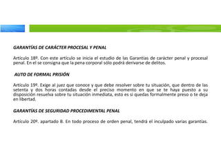 GARANTÍAS DE CARÁCTER PROCESAL Y PENAL
Artículo 18º. Con este artículo se inicia el estudio de las Garantías de carácter penal y procesal
penal. En el se consigna que la pena corporal sólo podrá derivarse de delitos.
AUTO DE FORMAL PRISIÓN
Artículo 19º. Exige al juez que conoce y que debe resolver sobre tu situación, que dentro de las
setenta y dos horas contadas desde el preciso momento en que se te haya puesto a su
disposición resuelva sobre tu situación inmediata, esto es si quedas formalmente preso o te deja
en libertad.
GARANTÍAS DE SEGURIDAD PROCEDIMENTAL PENAL
Artículo 20º. apartado B. En todo proceso de orden penal, tendrá el inculpado varias garantías.
 