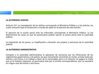 LA AUTORIDAD JUDICIAL
Artículo 21º. La investigación de los delitos corresponde al Ministerio Público y a las policías, las
cuales actuarán bajo la conducción y mando de aquél en el ejercicio de esta función.
El ejercicio de la acción penal ante los tribunales corresponde al Ministerio Público. La ley
determinará los casos en que los particulares podrán ejercer la acción penal ante la autoridad
judicial.
La imposición de las penas, su modificación y duración son propias y exclusivas de la autoridad
judicial.
LA AUTORIDAD ADMINISTRATIVA
Compete a la autoridad administrativa la aplicación de sanciones por las infracciones de los
reglamentos gubernativos y de policía, las que únicamente consistirán en multa, arresto hasta por
treinta y seis horas o en trabajo a favor de la comunidad; pero si el infractor no pagare la multa
que se le hubiese impuesto, se permutará esta por el arresto correspondiente, que no excederá
en ningún caso de treinta y seis horas.
 