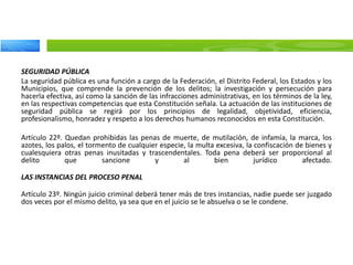 SEGURIDAD PÚBLICA
La seguridad pública es una función a cargo de la Federación, el Distrito Federal, los Estados y los
Municipios, que comprende la prevención de los delitos; la investigación y persecución para
hacerla efectiva, así como la sanción de las infracciones administrativas, en los términos de la ley,
en las respectivas competencias que esta Constitución señala. La actuación de las instituciones de
seguridad pública se regirá por los principios de legalidad, objetividad, eficiencia,
profesionalismo, honradez y respeto a los derechos humanos reconocidos en esta Constitución.
Artículo 22º. Quedan prohibidas las penas de muerte, de mutilación, de infamia, la marca, los
azotes, los palos, el tormento de cualquier especie, la multa excesiva, la confiscación de bienes y
cualesquiera otras penas inusitadas y trascendentales. Toda pena deberá ser proporcional al
delito que sancione y al bien jurídico afectado.
LAS INSTANCIAS DEL PROCESO PENAL
Artículo 23º. Ningún juicio criminal deberá tener más de tres instancias, nadie puede ser juzgado
dos veces por el mismo delito, ya sea que en el juicio se le absuelva o se le condene.
 