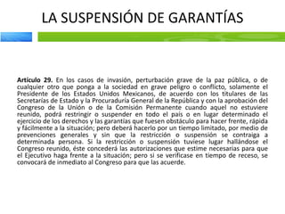LA SUSPENSIÓN DE GARANTÍAS
Artículo 29. En los casos de invasión, perturbación grave de la paz pública, o de
cualquier otro que ponga a la sociedad en grave peligro o conflicto, solamente el
Presidente de los Estados Unidos Mexicanos, de acuerdo con los titulares de las
Secretarías de Estado y la Procuraduría General de la República y con la aprobación del
Congreso de la Unión o de la Comisión Permanente cuando aquel no estuviere
reunido, podrá restringir o suspender en todo el país o en lugar determinado el
ejercicio de los derechos y las garantías que fuesen obstáculo para hacer frente, rápida
y fácilmente a la situación; pero deberá hacerlo por un tiempo limitado, por medio de
prevenciones generales y sin que la restricción o suspensión se contraiga a
determinada persona. Si la restricción o suspensión tuviese lugar hallándose el
Congreso reunido, éste concederá las autorizaciones que estime necesarias para que
el Ejecutivo haga frente a la situación; pero si se verificase en tiempo de receso, se
convocará de inmediato al Congreso para que las acuerde.
 