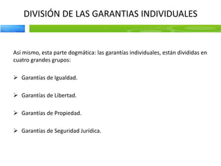 DIVISIÓN DE LAS GARANTIAS INDIVIDUALES
Así mismo, esta parte dogmática: las garantías individuales, están divididas en
cuatro grandes grupos:
 Garantías de Igualdad.
 Garantías de Libertad.
 Garantías de Propiedad.
 Garantías de Seguridad Jurídica.
 