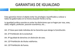 GARANTIAS DE IGUALDAD
Estas garantías tienen el objeto evitar los privilegios injustificados y colocar a
todos los gobernados en la misma situación frente a la ley.
La igualdad jurídica consiste en evitar las distinciones que se hagan por raza, sexo,
edad, religión, profesión, posición económica, etc...
Art. 1º Goce para todo individuo de las Garantías que otorga la Constitución.
Art. 2º Prohibición de la esclavitud.
Art. 4º Igualdad de derechos sin distinción de sexo.
Art. 12º Prohibición de títulos nobiliarios.
Art. 13º Prohibición de fueros.
 