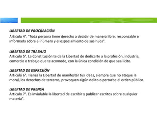 LIBERTAD DE PROCREACIÓN
Artículo 4°. "Toda persona tiene derecho a decidir de manera libre, responsable e
informada sobre el número y el espaciamiento de sus hijos".
LIBERTAD DE TRABAJO
Artículo 5°. La Constitución te da la Libertad de dedicarte a la profesión, industria,
comercio o trabajo que te acomode, con la única condición de que sea lícito.
LIBERTAD DE EXPRESIÓN
Artículo 6°. Tienes la Libertad de manifestar tus ideas, siempre que no ataque la
moral, los derechos de terceros, provoquen algún delito o perturbe el orden público.
LIBERTAD DE PRENSA
Artículo 7°. Es inviolable la libertad de escribir y publicar escritos sobre cualquier
materia".
 
