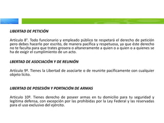 LIBERTAD DE PETICIÓN
Artículo 8°. Todo funcionario y empleado público te respetará el derecho de petición
pero debes hacerlo por escrito, de manera pacífica y respetuosa, ya que éste derecho
no te faculta para que trates grosera o altaneramente a quien o a quien o a quienes se
ha de exigir el cumplimiento de un acto.
LBERTAD DE ASOCIACIÓN Y DE REUNIÓN
Artículo 9º. Tienes la Libertad de asociarte o de reunirte pacíficamente con cualquier
objeto lícito.
LIBERTAD DE POSESIÓN Y PORTACIÓN DE ARMAS
Articulo 10º. Tienes derecho de poseer armas en tu domicilio para tu seguridad y
legítima defensa, con excepción por las prohibidas por la Ley Federal y las reservadas
para el uso exclusivo del ejército.
 