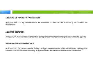 LIBERTAD DE TRANSITO Y RESIDENCIA
Articulo 11º. La ley Fundamental te concede la libertad de tránsito y de cambio de
residencia.
LIBERTAD RELIGIOSA
Articulo 24º. Recuerda que eres libre para profesar la creencia religiosa que mas te agrade.
PROHIBICIÓN DE MONOPOLIOS
Artículo 28º. En consecuencia, la ley castigará severamente y las autoridades perseguirán
con eficacia toda concentración y acaparamiento de artículos de consumo necesarios.
 