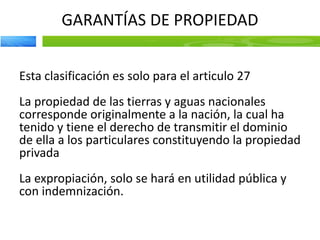 GARANTÍAS DE PROPIEDAD
Esta clasificación es solo para el articulo 27
La propiedad de las tierras y aguas nacionales
corresponde originalmente a la nación, la cual ha
tenido y tiene el derecho de transmitir el dominio
de ella a los particulares constituyendo la propiedad
privada
La expropiación, solo se hará en utilidad pública y
con indemnización.
 