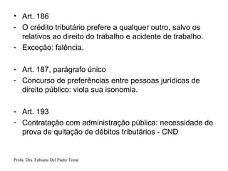Profa. Dra. Fabiana Del Padre Tomé
• Art. 186
- O crédito tributário prefere a qualquer outro, salvo os
relativos ao direito do trabalho e acidente de trabalho.
- Exceção: falência.
- Art. 187, parágrafo único
- Concurso de preferências entre pessoas jurídicas de
direito público: viola sua isonomia.
- Art. 193
- Contratação com administração pública: necessidade de
prova de quitação de débitos tributários - CND
 