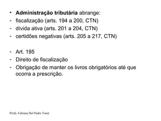 Profa. Fabiana Del Padre Tomé
• Administração tributária abrange:
- fiscalização (arts. 194 a 200, CTN)
- dívida ativa (arts. 201 a 204, CTN)
- certidões negativas (arts. 205 a 217, CTN)
- Art. 195
- Direito de fiscalização
- Obrigação de manter os livros obrigatórios até que
ocorra a prescrição.
 