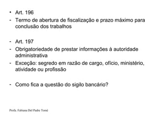 Profa. Fabiana Del Padre Tomé
• Art. 196
- Termo de abertura de fiscalização e prazo máximo para
conclusão dos trabalhos
- Art. 197
- Obrigatoriedade de prestar informações à autoridade
administrativa
- Exceção: segredo em razão de cargo, ofício, ministério,
atividade ou profissão
- Como fica a questão do sigilo bancário?
 