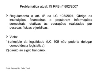 Profa. Fabiana Del Padre Tomé
Problemática atual: IN RFB nº 802/2007
 Regulamenta o art. 5º da LC 105/2001. Obriga as
instituições financeiras a prestarem informações
semestrais relativas às operações realizadas por
pessoas físicas e jurídicas.
 Viola:
1) princípio da legalidade (LC 105 não poderia delegar
competência legislativa);
2) direito ao sigilo bancário.
 