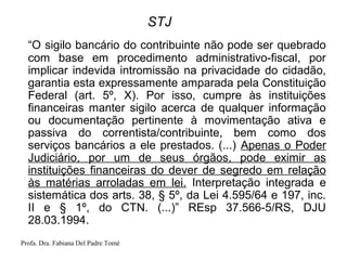 Profa. Dra. Fabiana Del Padre Tomé
STJ
“O sigilo bancário do contribuinte não pode ser quebrado
com base em procedimento administrativo-fiscal, por
implicar indevida intromissão na privacidade do cidadão,
garantia esta expressamente amparada pela Constituição
Federal (art. 5º, X). Por isso, cumpre às instituições
financeiras manter sigilo acerca de qualquer informação
ou documentação pertinente à movimentação ativa e
passiva do correntista/contribuinte, bem como dos
serviços bancários a ele prestados. (...) Apenas o Poder
Judiciário, por um de seus órgãos, pode eximir as
instituições financeiras do dever de segredo em relação
às matérias arroladas em lei. Interpretação integrada e
sistemática dos arts. 38, § 5º, da Lei 4.595/64 e 197, inc.
II e § 1º, do CTN. (...)” REsp 37.566-5/RS, DJU
28.03.1994.
 