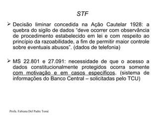 Profa. Fabiana Del Padre Tomé
STF
 Decisão liminar concedida na Ação Cautelar 1928: a
quebra do sigilo de dados “deve ocorrer com observância
de procedimento estabelecido em lei e com respeito ao
princípio da razoabilidade, a fim de permitir maior controle
sobre eventuais abusos”. (dados de telefonia)
 MS 22.801 e 27.091: necessidade de que o acesso a
dados constitucionalmente protegidos ocorra somente
com motivação e em casos específicos. (sistema de
informações do Banco Central – solicitadas pelo TCU)
 