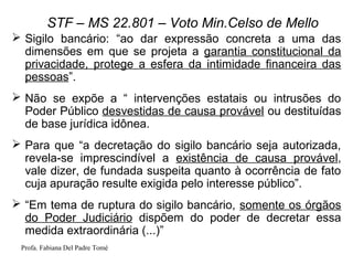 Profa. Fabiana Del Padre Tomé
STF – MS 22.801 – Voto Min.Celso de Mello
 Sigilo bancário: “ao dar expressão concreta a uma das
dimensões em que se projeta a garantia constitucional da
privacidade, protege a esfera da intimidade financeira das
pessoas”.
 Não se expõe a “ intervenções estatais ou intrusões do
Poder Público desvestidas de causa provável ou destituídas
de base jurídica idônea.
 Para que “a decretação do sigilo bancário seja autorizada,
revela-se imprescindível a existência de causa provável,
vale dizer, de fundada suspeita quanto à ocorrência de fato
cuja apuração resulte exigida pelo interesse público”.
 “Em tema de ruptura do sigilo bancário, somente os órgãos
do Poder Judiciário dispõem do poder de decretar essa
medida extraordinária (...)”
 