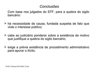 Profa. Fabiana Del Padre Tomé
Conclusões
Com base nos julgados do STF, para a quebra do sigilo
bancário:
 há necessidade de causa, fundada suspeita de fato que
viole o interesse público;
 cabe ao judiciário ponderar sobre a existência de motivo
que justifique a quebra do sigilo bancário;
 exige a prévia existência de procedimento administrativo
para apurar o ilícito.
 