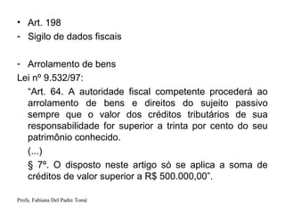 Profa. Fabiana Del Padre Tomé
• Art. 198
- Sigilo de dados fiscais
- Arrolamento de bens
Lei nº 9.532/97:
“Art. 64. A autoridade fiscal competente procederá ao
arrolamento de bens e direitos do sujeito passivo
sempre que o valor dos créditos tributários de sua
responsabilidade for superior a trinta por cento do seu
patrimônio conhecido.
(...)
§ 7º. O disposto neste artigo só se aplica a soma de
créditos de valor superior a R$ 500.000,00”.
 