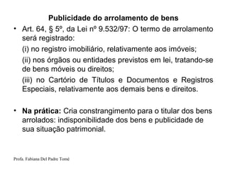 Profa. Fabiana Del Padre Tomé
Publicidade do arrolamento de bens
• Art. 64, § 5º, da Lei nº 9.532/97: O termo de arrolamento
será registrado:
(i) no registro imobiliário, relativamente aos imóveis;
(ii) nos órgãos ou entidades previstos em lei, tratando-se
de bens móveis ou direitos;
(iii) no Cartório de Títulos e Documentos e Registros
Especiais, relativamente aos demais bens e direitos.
• Na prática: Cria constrangimento para o titular dos bens
arrolados: indisponibilidade dos bens e publicidade de
sua situação patrimonial.
 