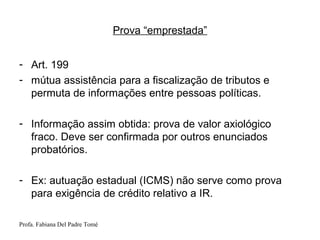 Profa. Fabiana Del Padre Tomé
Prova “emprestada”
- Art. 199
- mútua assistência para a fiscalização de tributos e
permuta de informações entre pessoas políticas.
- Informação assim obtida: prova de valor axiológico
fraco. Deve ser confirmada por outros enunciados
probatórios.
- Ex: autuação estadual (ICMS) não serve como prova
para exigência de crédito relativo a IR.
 