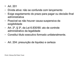Profa. Fabiana Del Padre Tomé
• Art. 201
- Dívida ativa: não se confunde com lançamento
- Exige esgotamento do prazo para pagar ou decisão final
administrativa
- Possível se não houver causa suspensiva da
exigibilidade
- Art. 2º, § 3º, da Lei 6.830/90: ato de controle
administrativo da legalidade
- Constitui título executivo formado unilateralmente.
- Art. 204: presunção de liquidez e certeza
 