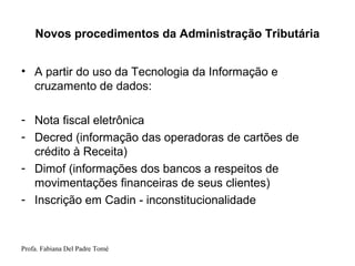 Profa. Fabiana Del Padre Tomé
Novos procedimentos da Administração Tributária
• A partir do uso da Tecnologia da Informação e
cruzamento de dados:
- Nota fiscal eletrônica
- Decred (informação das operadoras de cartões de
crédito à Receita)
- Dimof (informações dos bancos a respeitos de
movimentações financeiras de seus clientes)
- Inscrição em Cadin - inconstitucionalidade
 
