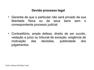 Profa. Fabiana Del Padre Tomé
Devido processo legal
• Garantia de que o particular não será privado de sua
liberdade física ou de seus bens sem o
correspondente processo judicial.
• Contraditório, ampla defesa, direito de ser ouvido,
vedação a juízo ou tribunal de exceção, exigência de
motivação das decisões, publicidade dos
julgamentos.
 