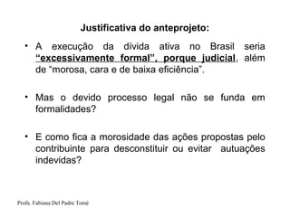 Profa. Fabiana Del Padre Tomé
Justificativa do anteprojeto:
• A execução da dívida ativa no Brasil seria
“excessivamente formal”, porque judicial, além
de “morosa, cara e de baixa eficiência”.
• Mas o devido processo legal não se funda em
formalidades?
• E como fica a morosidade das ações propostas pelo
contribuinte para desconstituir ou evitar autuações
indevidas?
 