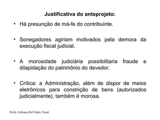 Profa. Fabiana Del Padre Tomé
Justificativa do anteprojeto:
• Há presunção de má-fe do contribuinte.
• Sonegadores agiriam motivados pela demora da
execução fiscal judicial.
• A morosidade judiciária possibilitaria fraude e
dilapidação do patrimônio do devedor.
• Crítica: a Administração, além de dispor de meios
eletrônicos para constrição de bens (autorizados
judicialmente), também é morosa.
 