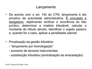 Profa. Fabiana Del Padre Tomé
Lançamento
• De acordo com o art. 142 do CTN, lançamento é ato
privativo da autoridade administrativa. É vinculado e
obrigatório, objetivando verificar a ocorrência do fato
jurídico, determinar a matéria tributável, calcular o
montante do tributo devido, identificar o sujeito passivo
e, quando for o caso, aplicar a penalidade cabível.
• Privatização da gestão tributária:
- “lançamento por homologação”
- aumento de deveres instrumentais
- substituição tributária (centralização da arrecadação)
 