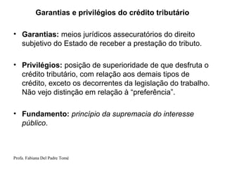 Profa. Fabiana Del Padre Tomé
Garantias e privilégios do crédito tributário
• Garantias: meios jurídicos assecuratórios do direito
subjetivo do Estado de receber a prestação do tributo.
• Privilégios: posição de superioridade de que desfruta o
crédito tributário, com relação aos demais tipos de
crédito, exceto os decorrentes da legislação do trabalho.
Não vejo distinção em relação à “preferência”.
• Fundamento: princípio da supremacia do interesse
público.
 