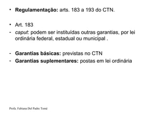 Profa. Fabiana Del Padre Tomé
• Regulamentação: arts. 183 a 193 do CTN.
• Art. 183
- caput: podem ser instituídas outras garantias, por lei
ordinária federal, estadual ou municipal .
- Garantias básicas: previstas no CTN
- Garantias suplementares: postas em lei ordinária
 