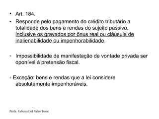 Profa. Fabiana Del Padre Tomé
• Art. 184.
- Responde pelo pagamento do crédito tributário a
totalidade dos bens e rendas do sujeito passivo,
inclusive os gravados por ônus real ou cláusula de
inalienabilidade ou impenhorabilidade.
- Impossibilidade de manifestação de vontade privada ser
oponível à pretensão fiscal.
- Exceção: bens e rendas que a lei considere
absolutamente impenhoráveis.
 